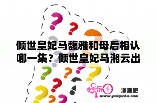 倾世皇妃马馥雅和母后相认哪一集？倾世皇妃马湘云出场在第几集？