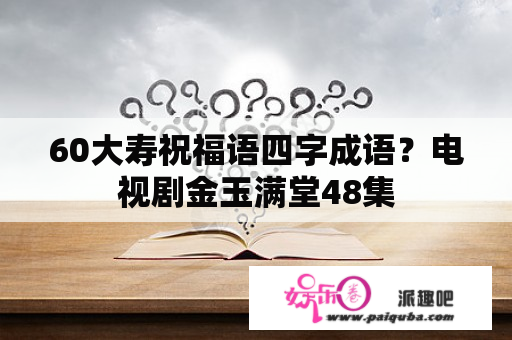 60大寿祝福语四字成语？电视剧金玉满堂48集