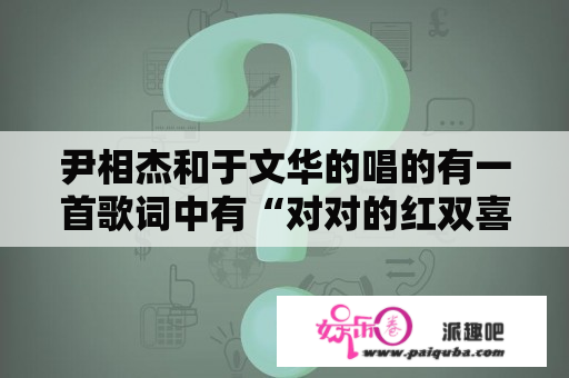 尹相杰和于文华的唱的有一首歌词中有“对对的红双喜绽开我的眉”的歌名是什么啊？