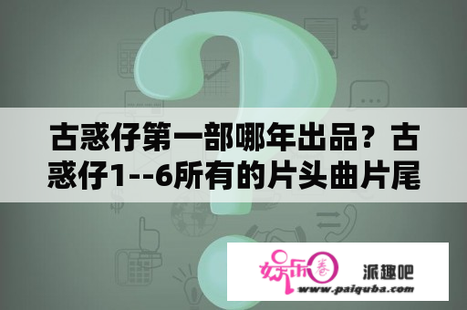 古惑仔第一部哪年出品？古惑仔1--6所有的片头曲片尾曲分别是什么？