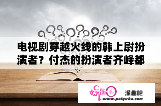 电视剧穿越火线的韩上尉扮演者？付杰的扮演者齐峰都演过什么电视剧？