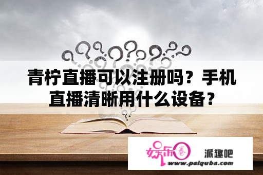 青柠直播可以注册吗？手机直播清晰用什么设备？