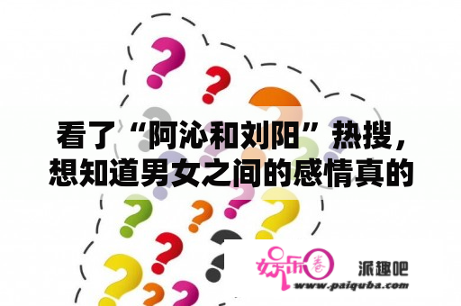 看了“阿沁和刘阳”热搜，想知道男女之间的感情真的为什么会说变就变的呢？