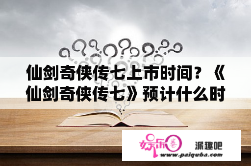 仙剑奇侠传七上市时间？《仙剑奇侠传七》预计什么时候发售？