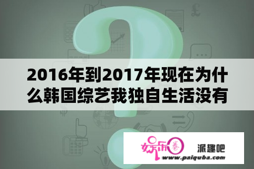 2016年到2017年现在为什么韩国综艺我独自生活没有更新