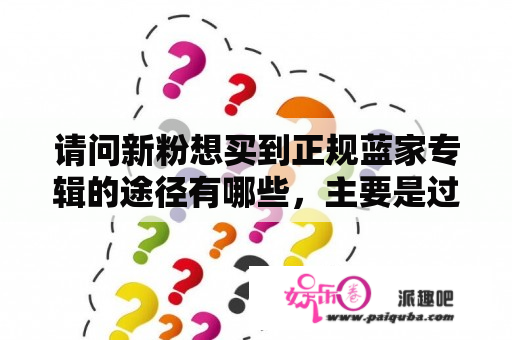 请问新粉想买到正规蓝家专辑的途径有哪些，主要是过往
的专辑，现在还能买到全新的吗？