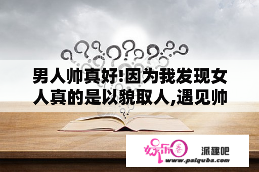 男人帅真好!因为我发现女人真的是以貌取人,遇见帅哥,随便就可以献身,哪怕是一夜!