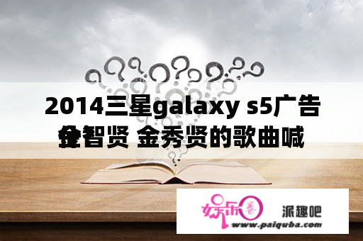 2014三星galaxy s5广告金智贤 金秀贤的歌曲喊
什？