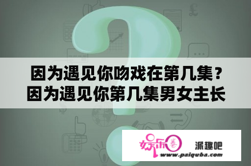 因为遇见你吻戏在第几集？因为遇见你第几集男女主长大第一次见面？