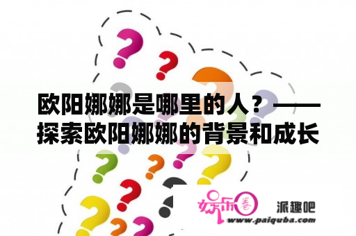 欧阳娜娜是哪里的人？——探索欧阳娜娜的背景和成长经历