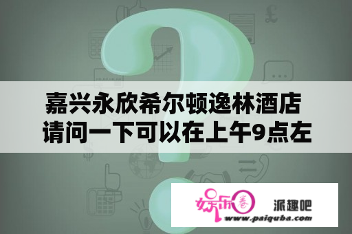 嘉兴永欣希尔顿逸林酒店 请问一下可以在上午9点左右办理进
住吗？