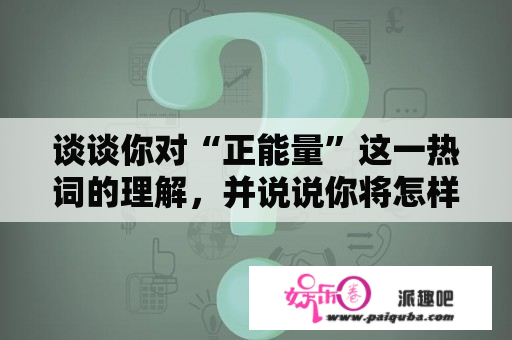 谈谈你对“正能量”这一热词的理解，并说说你将怎样传递“正能量””？