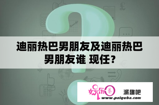 迪丽热巴男朋友及迪丽热巴男朋友谁 现任？