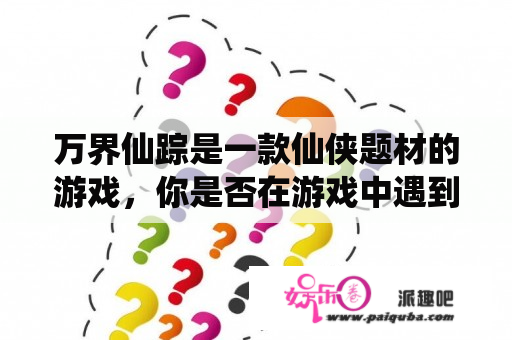 万界仙踪是一款仙侠题材的游戏，你是否在游戏中遇到了疑问？那么接下来让我们来一起解答这些问题。