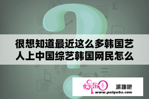 很想知道最近这么多韩国艺人上中国综艺韩国网民怎么看