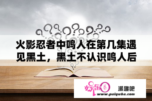 火影忍者中鸣人在第几集遇见黑土，黑土不认识鸣人后喊鸣人打杂，后来黑土是在第几集知道鸣人很厉害？博人传桃式袭击木叶第几集？