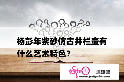 杨彭年紫砂仿古井栏壶有
什么艺术特色？