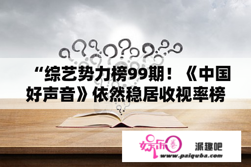 “综艺势力榜99期！《中国好声音》依然稳居收视率榜首，李荣浩会选歌？”，你怎么看？