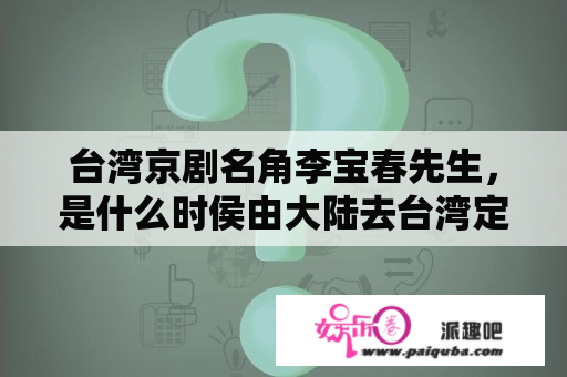 台湾京剧名角李宝春先生，是什么时侯由大陆去台湾定居的？有什么背景？