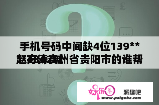 手机号码中间缺4位139****4842喊
赵方涛贵州省贵阳市的谁帮我一下啊急需