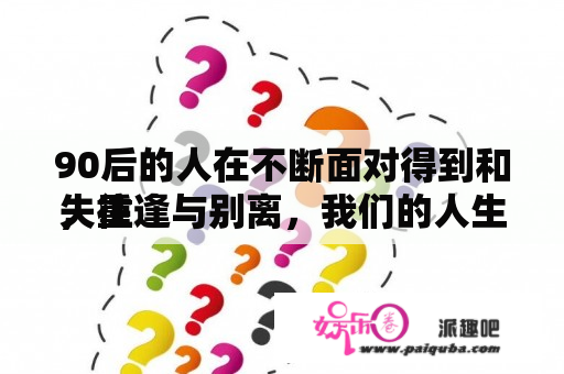 90后的人在不断面对得到和失往
，重逢与别离，我们的人生又将面对哪些挑战呢？