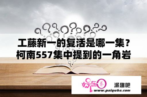 工藤新一的复活是哪一集？柯南557集中提到的一角岩事件是哪集？