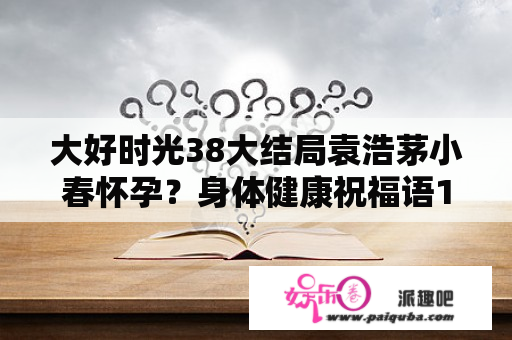 大好时光38大结局袁浩茅小春怀孕？身体健康祝福语10个字？