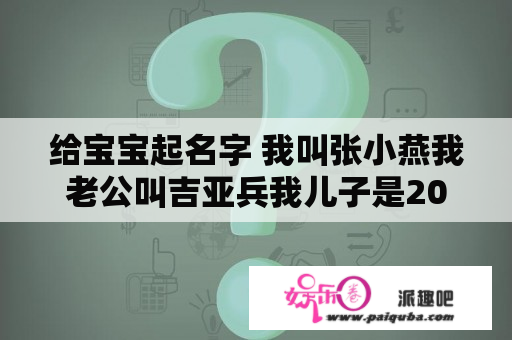 给宝宝起名字 我叫张小燕我老公叫吉亚兵我儿子是2008年01月15号凌晨07点36分请帮我家宝贝起个好听的名字和小名谢谢不要吉祥之类的帮帮我好？