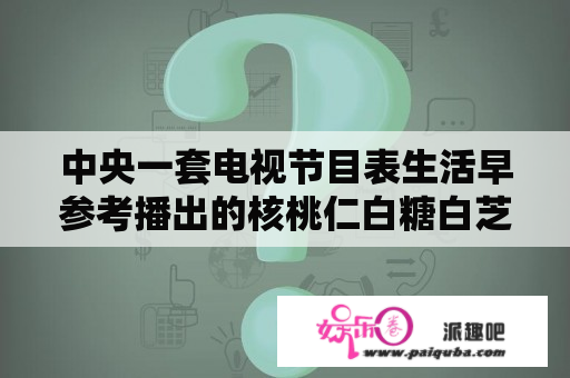 中央一套电视节目表生活早参考播出的核桃仁白糖白芝麻怎么？