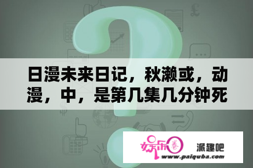 日漫未来日记，秋濑或，动漫，中，是第几集几分钟死的？有没有那种男主比较内向比较温柔比较废的恋爱类动漫类似未来日记重生计划可塑性记忆那种？