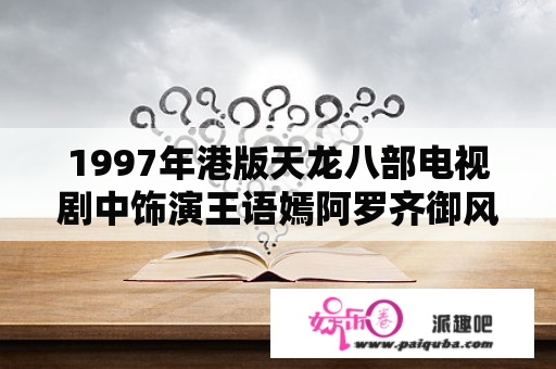 1997年港版天龙八部电视剧中饰演王语嫣阿罗齐御风三个角色的香港女演员是谁？天龙八部哪一年播出的？