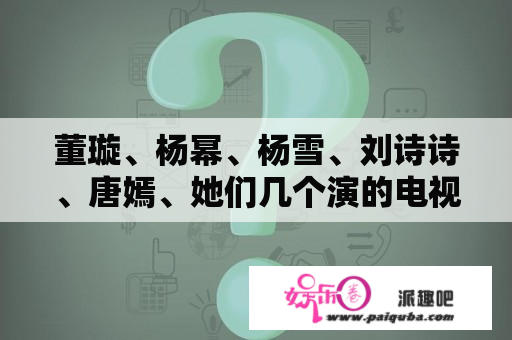 董璇、杨幂、杨雪、刘诗诗、唐嫣、她们几个演的电视剧？爱情真善美电视剧演员表