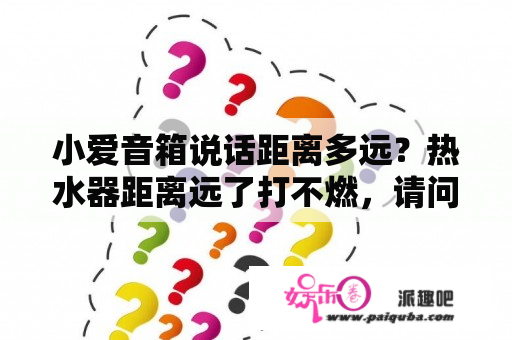 小爱音箱说话距离多远？热水器距离远了打不燃，请问是什么原因，该怎样维修？