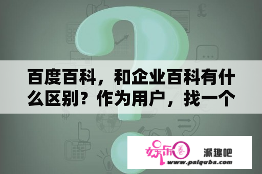 百度百科，和企业百科有什么区别？作为用户，找一个企业，怎样区分 是百度百科的信息，还是企业百科的？