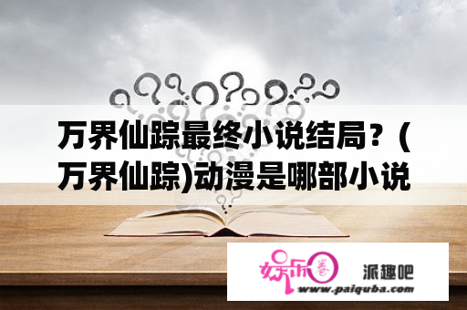 万界仙踪最终小说结局？(万界仙踪)动漫是哪部小说改编的，谁知道，知道的告诉下？