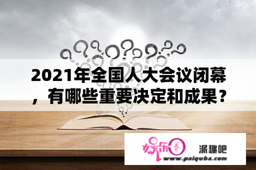 2021年全国人大会议闭幕，有哪些重要决定和成果？