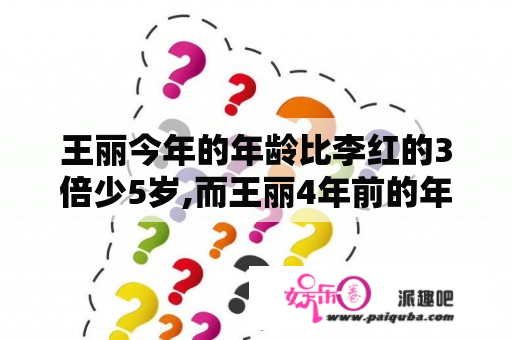 王丽今年的年龄比李红的3倍少5岁,而王丽4年前的年龄与李红3年前的年龄相等.王丽...