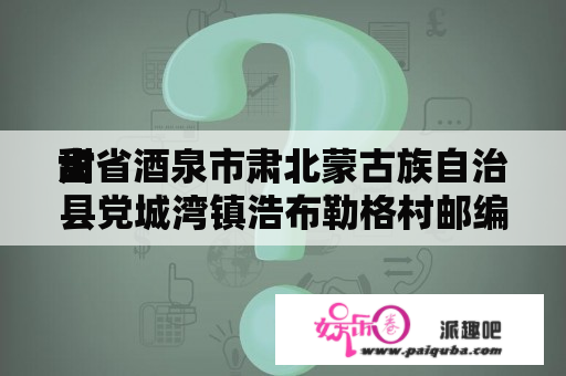 甜
肃省酒泉市肃北蒙古族自治县党城湾镇浩布勒格村邮编是什么?