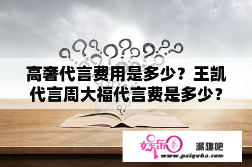 高奢代言费用是多少？王凯代言周大福代言费是多少？