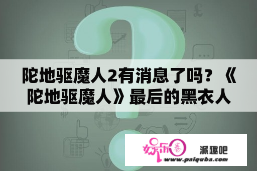 陀地驱魔人2有消息了吗？《陀地驱魔人》最后的黑衣人是什么意思？