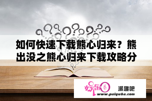 如何快速下载熊心归来？熊出没之熊心归来下载攻略分享！