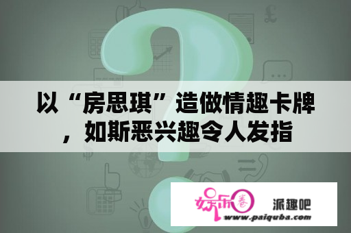 以“房思琪”造做情趣卡牌，如斯恶兴趣令人发指