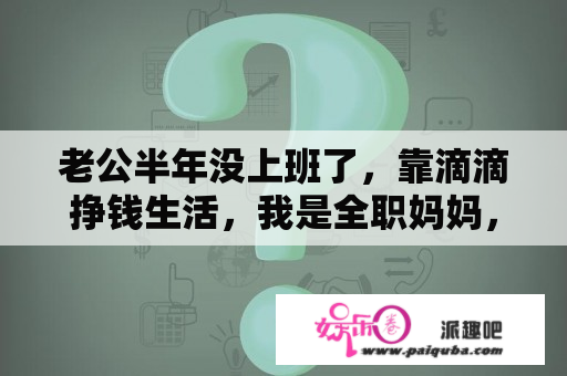 老公半年没上班了，靠滴滴挣钱生活，我是全职妈妈，该怎么办，好不容易攒点钱都要花光？