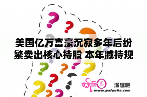 美国亿万富豪沉寂多年后纷繁卖出核心持股 本年减持规模已达去年两倍