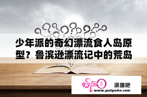 少年派的奇幻漂流食人岛原型？鲁滨逊漂流记中的荒岛的名字到底是绝望岛还是希望岛？