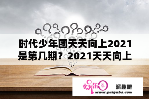 时代少年团天天向上2021是第几期？2021天天向上从哪期开始有新天天小兄弟？