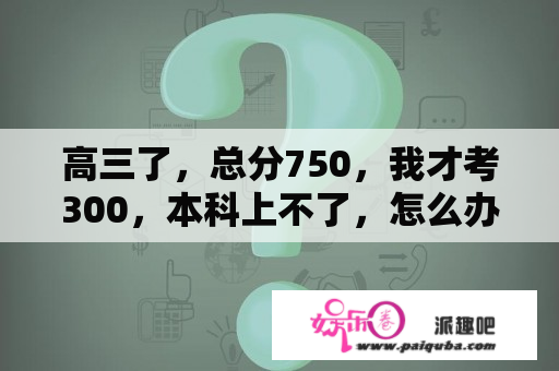 高三了，总分750，我才考300，本科上不了，怎么办？