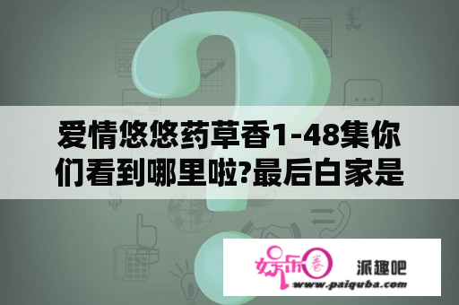 爱情悠悠药草香1-48集你们看到哪里啦?最后白家是什么结局？电视剧爱情悠悠药草香全集