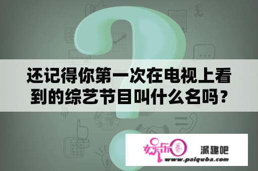 还记得你第一次在电视上看到的综艺节目叫什么名吗？