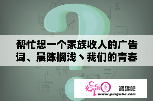 帮忙想一个家族收人的广告词、晨陈搁浅丶我们的青春、是喜欢魏晨和陈翔的亲加进
的、